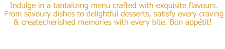 Indulge in a tantalizing menu crafted with exquisite flavours.  From savoury dishes to delightful desserts, satisfy every craving & createcherished memories with every bite. Bon appétit!